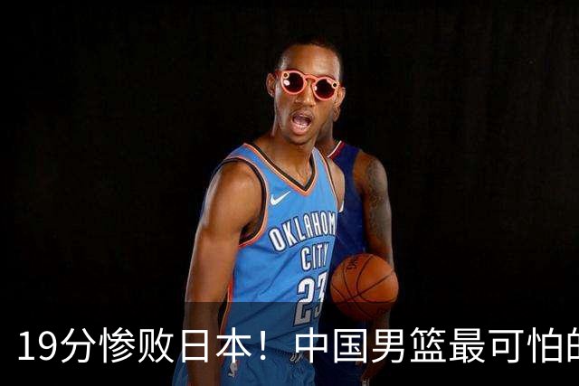 19分惨败日本！中国男篮最可怕的不是输球，是这三大危机正在发酵